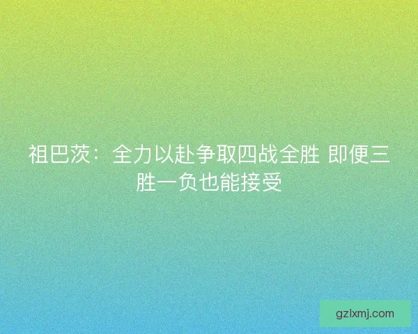 祖巴茨：全力以赴争取四战全胜 即便三胜一负也能接受