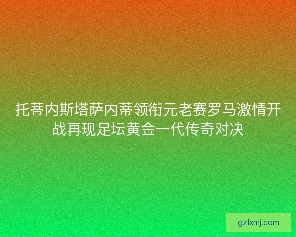 托蒂内斯塔萨内蒂领衔元老赛罗马激情开战再现足坛黄金一代传奇对决