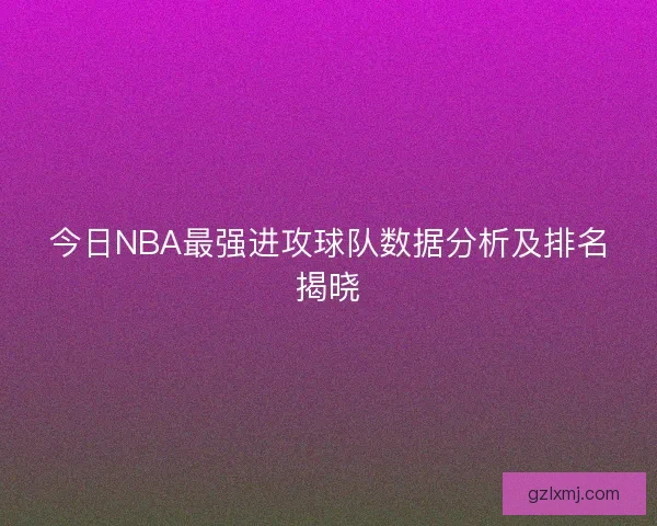 今日NBA最强进攻球队数据分析及排名揭晓